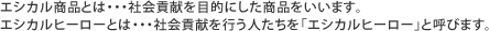 エシカル商品とは・・・社会貢献を目的にした商品をいいます。エシカルヒーローとは・・・社会貢献を行う人たちを「エシカルヒーロー」と呼びます。